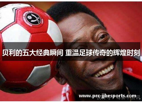 贝利的五大经典瞬间 重温足球传奇的辉煌时刻