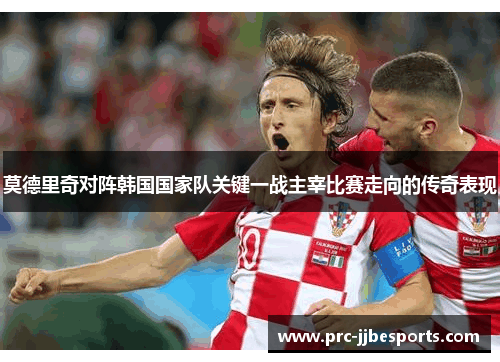 莫德里奇对阵韩国国家队关键一战主宰比赛走向的传奇表现 莫德里奇对阵韩国国家队关键一战主宰比赛走向的传奇表现